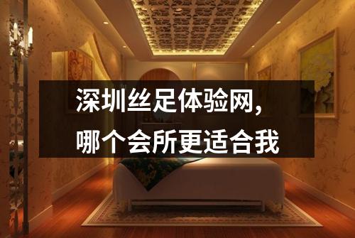 深圳丝足体验网, 哪个会所更适合我