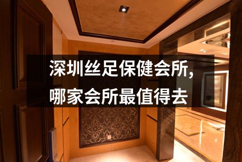 深圳丝足保健会所,哪家会所最值得去