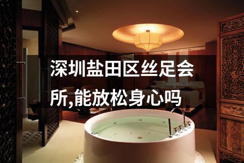 深圳盐田区丝足会所,能放松身心吗